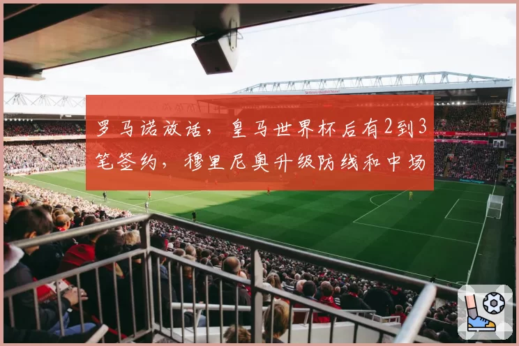 罗马诺放话，皇马世界杯后有2到3笔签约，穆里尼奥升级防线和中场