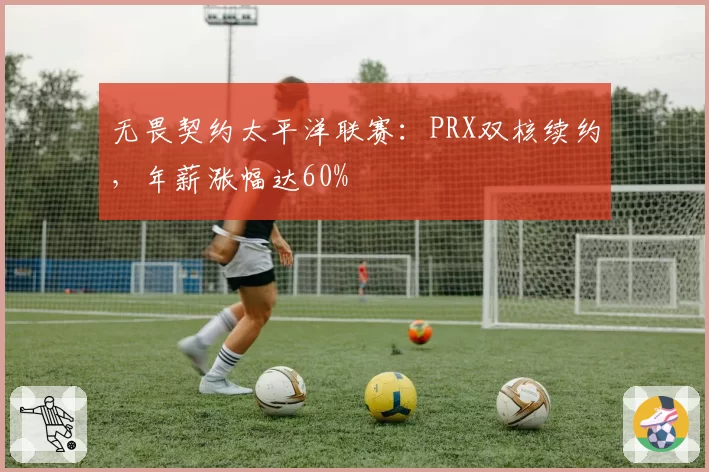 无畏契约太平洋联赛：PRX双核续约，年薪涨幅达60%