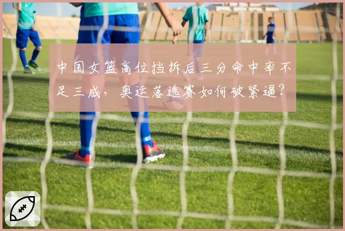 中国女篮高位挡拆后三分命中率不足三成，奥运落选赛如何破紧逼？