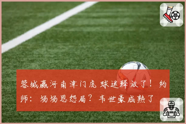 蓉城赢河南津门虎 球迷释放了!约师:场场恩怨局?韦世豪成熟了