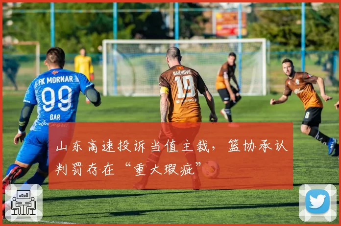 山东高速投诉当值主裁，篮协承认判罚存在“重大瑕疵”