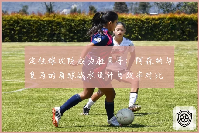 定位球攻防成为胜负手：阿森纳与皇马的角球战术设计与效率对比