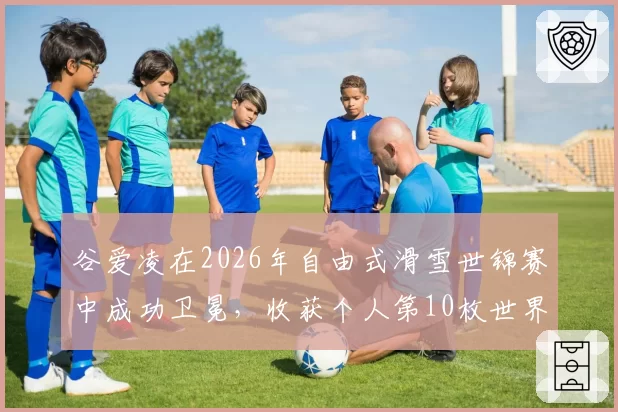 谷爱凌在2026年自由式滑雪世锦赛中成功卫冕，收获个人第10枚世界大赛金牌