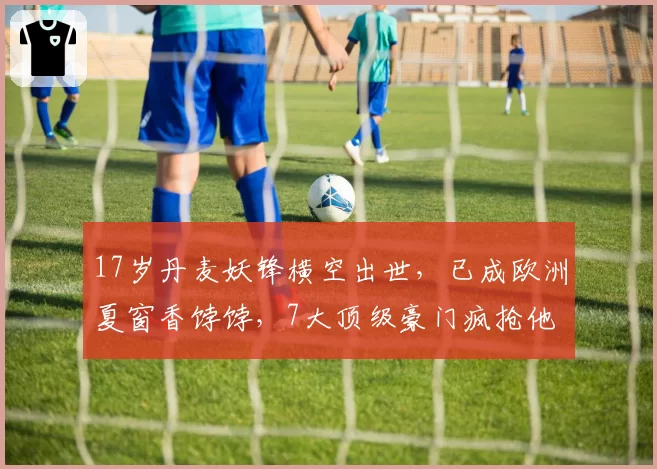 17岁丹麦妖锋横空出世，已成欧洲夏窗香饽饽，7大顶级豪门疯抢他