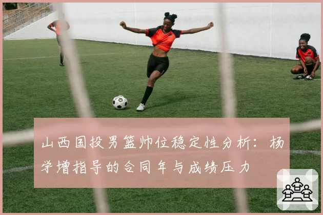 山西国投男篮帅位稳定性分析：杨学增指导的合同年与成绩压力