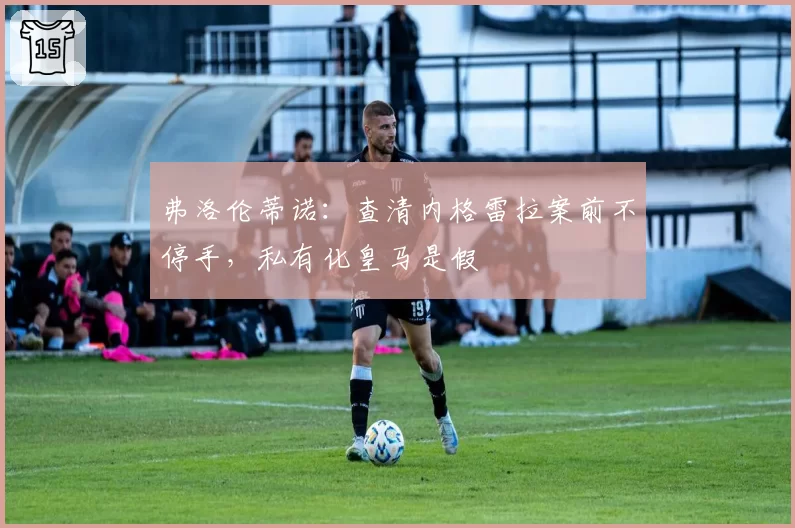 弗洛伦蒂诺：查清内格雷拉案前不停手，私有化皇马是假