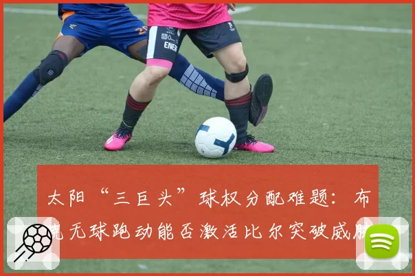 太阳“三巨头”球权分配难题：布克无球跑动能否激活比尔突破威胁