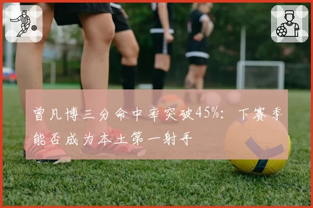 曾凡博三分命中率突破45%：下赛季能否成为本土第一射手