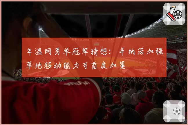 年温网男单冠军猜想：辛纳若加强草地移动能力可首度加冕
