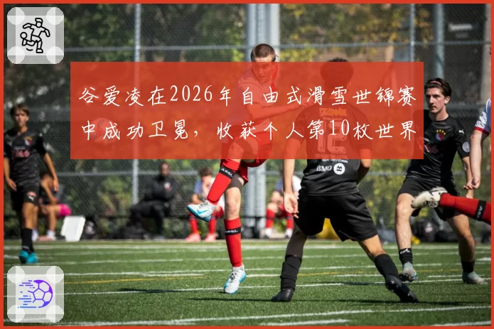 谷爱凌在2026年自由式滑雪世锦赛中成功卫冕，收获个人第10枚世界大赛金牌