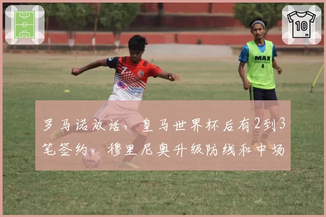 罗马诺放话，皇马世界杯后有2到3笔签约，穆里尼奥升级防线和中场