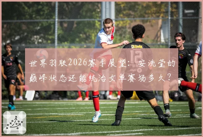 世界羽联2026赛季展望:安洗莹的巅峰状态还能统治女单赛场多久?