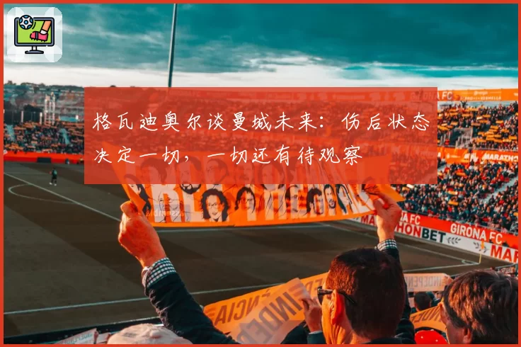 格瓦迪奥尔谈曼城未来：伤后状态决定一切，一切还有待观察