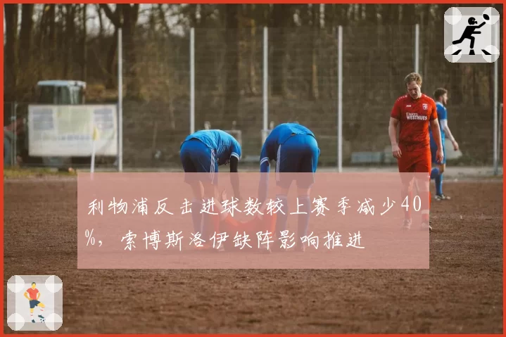 利物浦反击进球数较上赛季减少40%，索博斯洛伊缺阵影响推进