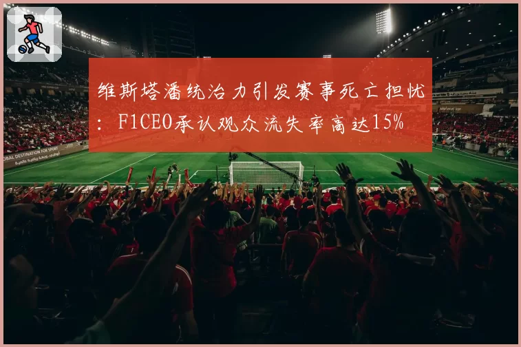 维斯塔潘统治力引发赛事死亡担忧：F1CEO承认观众流失率高达15%
