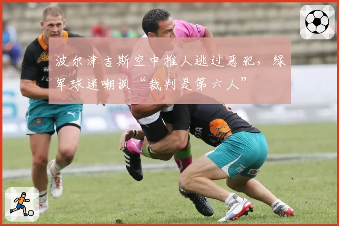 波尔津吉斯空中推人逃过恶犯，绿军球迷嘲讽“裁判是第六人”