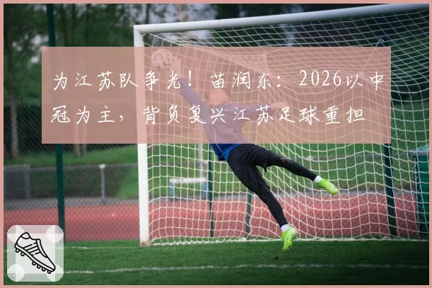 为江苏队争光!苗润东:2026以中冠为主,背负复兴江苏足球重担
