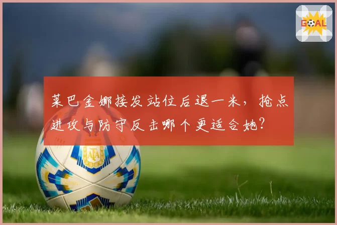 莱巴金娜接发站位后退一米，抢点进攻与防守反击哪个更适合她？