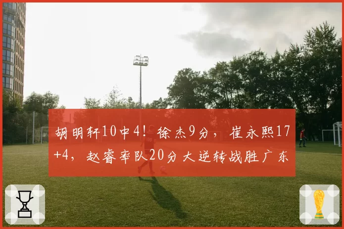 胡明轩10中4！徐杰9分，崔永熙17+4，赵睿率队20分大逆转战胜广东