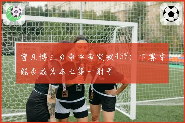 曾凡博三分命中率突破45%：下赛季能否成为本土第一射手