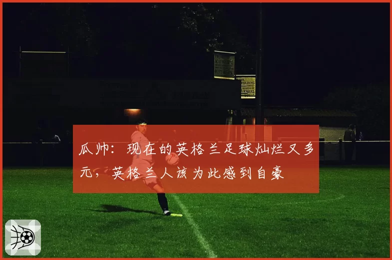 瓜帅：现在的英格兰足球灿烂又多元，英格兰人该为此感到自豪
