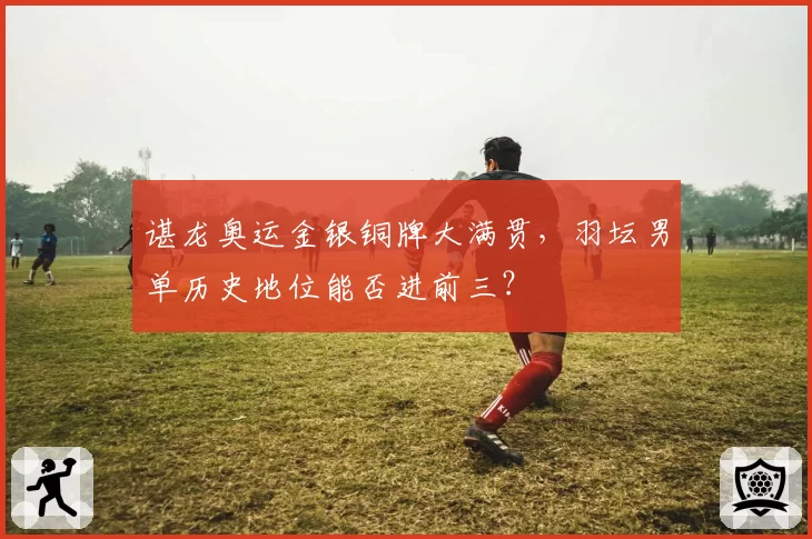谌龙奥运金银铜牌大满贯,羽坛男单历史地位能否进前三?