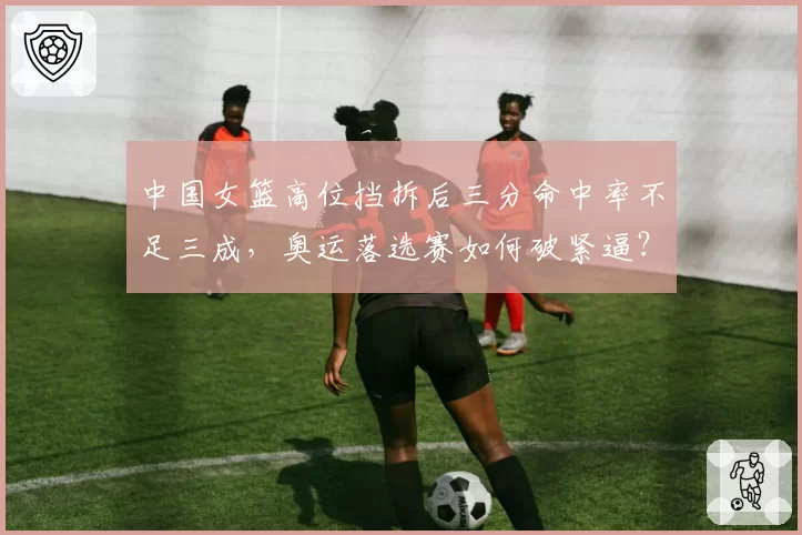 中国女篮高位挡拆后三分命中率不足三成，奥运落选赛如何破紧逼？
