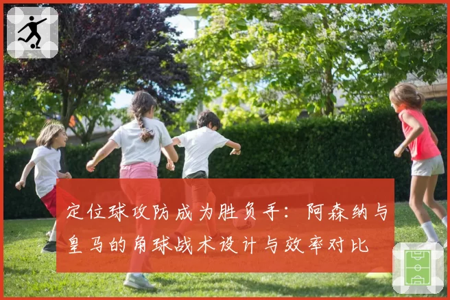 定位球攻防成为胜负手：阿森纳与皇马的角球战术设计与效率对比