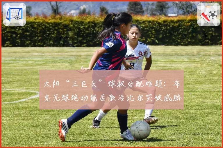 太阳“三巨头”球权分配难题：布克无球跑动能否激活比尔突破威胁