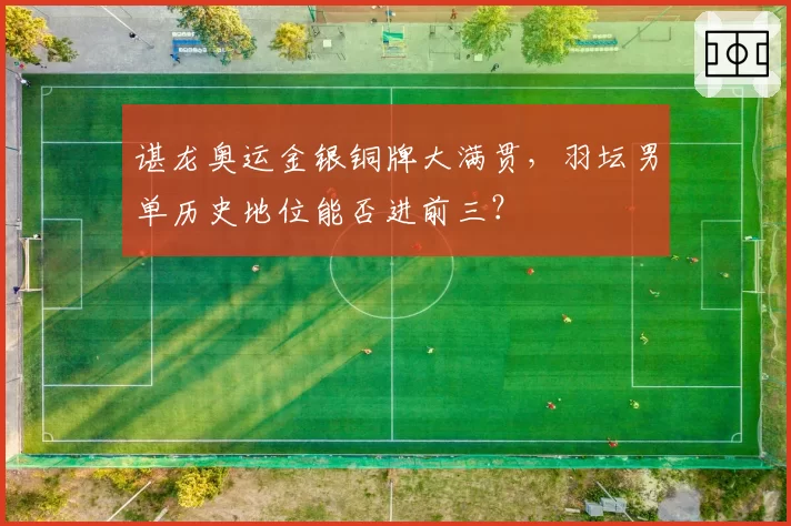谌龙奥运金银铜牌大满贯,羽坛男单历史地位能否进前三?