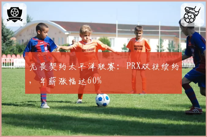 无畏契约太平洋联赛：PRX双核续约，年薪涨幅达60%