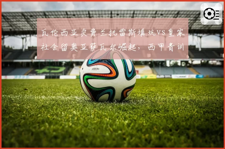 瓦伦西亚卖费兰托雷斯填坑vs皇家社会留奥亚萨瓦尔崛起，西甲青训取舍之道