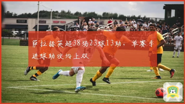 萨拉赫英超38场23球13助，单赛季进球助攻均上双