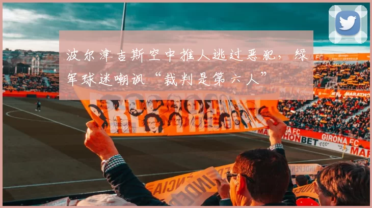 波尔津吉斯空中推人逃过恶犯，绿军球迷嘲讽“裁判是第六人”