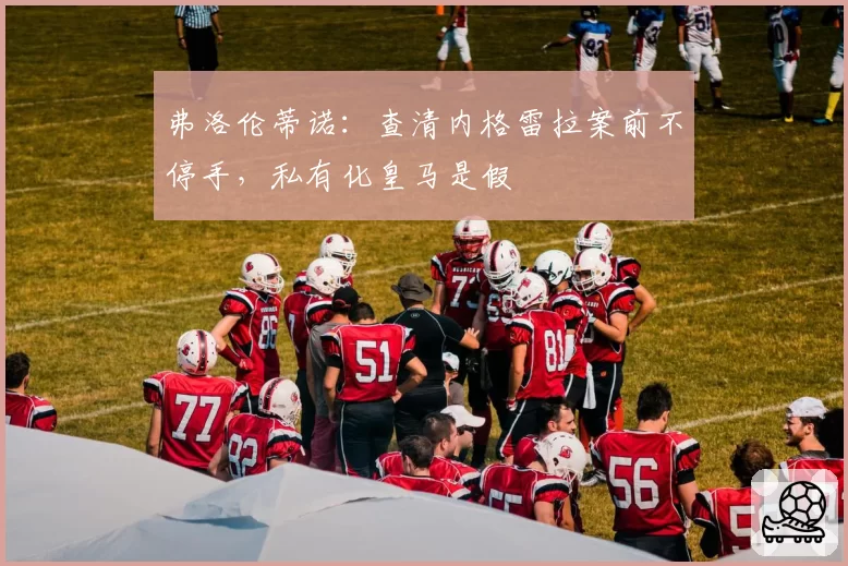 弗洛伦蒂诺：查清内格雷拉案前不停手，私有化皇马是假