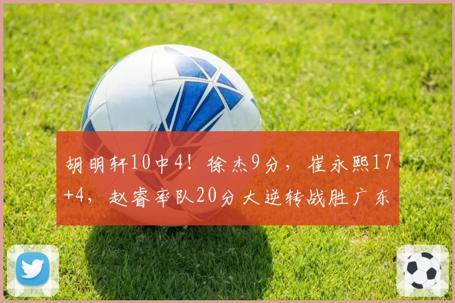 胡明轩10中4！徐杰9分，崔永熙17+4，赵睿率队20分大逆转战胜广东