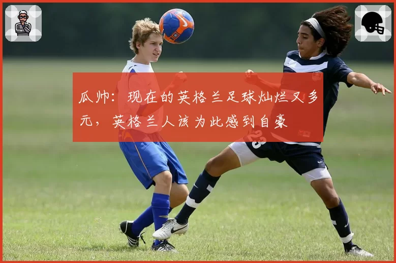 瓜帅:现在的英格兰足球灿烂又多元,英格兰人该为此感到自豪