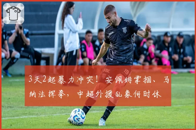 3天2起暴力冲突!安佩姆掌掴、马纳法挥拳,中超外援乱象何时休
